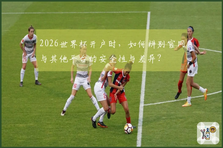 2026世界杯开户时，如何辨别官网与其他平台的安全性与差异？