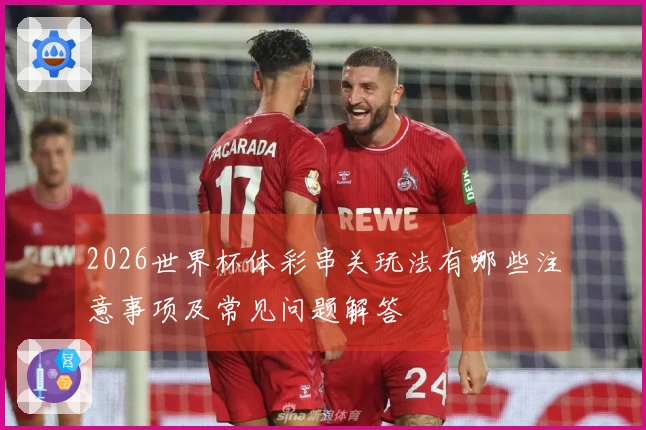 2026世界杯体彩串关玩法有哪些注意事项及常见问题解答