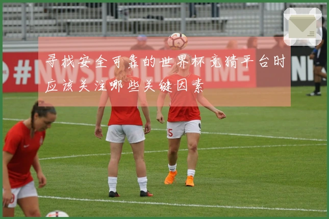寻找安全可靠的世界杯竞猜平台时应该关注哪些关键因素